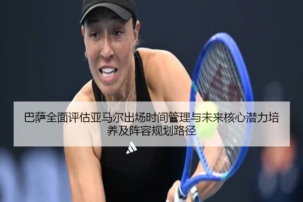 巴萨全面评估亚马尔出场时间管理与未来核心潜力培养及阵容规划路径