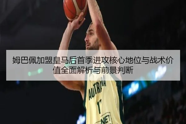 姆巴佩加盟皇马后首季进攻核心地位与战术价值全面解析与前景判断