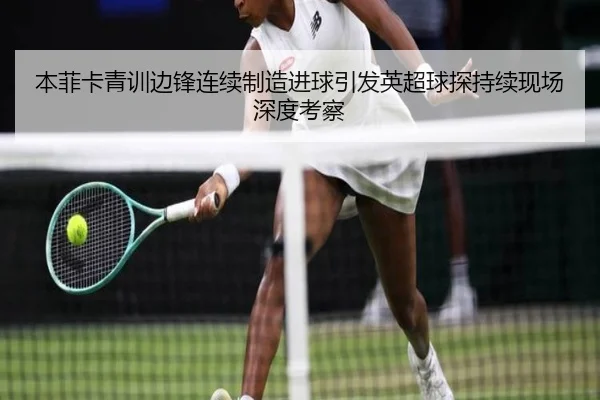 本菲卡青训边锋连续制造进球引发英超球探持续现场深度考察