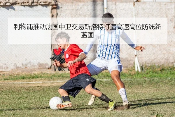 利物浦推动法国中卫交易斯洛特打造高速高位防线新蓝图